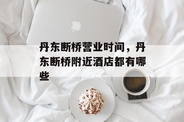 丹东断桥营业时间，丹东断桥附近酒店都有哪些-第1张图片-