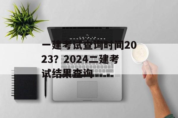 一建考试查询时间2023？2024二建考试结果查询-第1张图片-