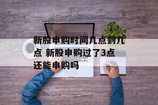 新股申购时间几点到几点 新股申购过了3点还能申购吗-第1张图片-