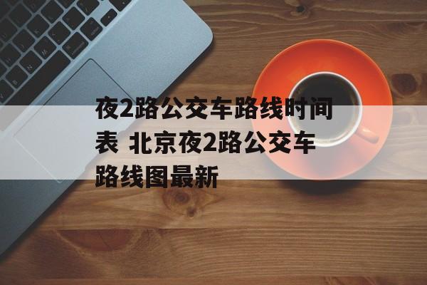 夜2路公交车路线时间表 北京夜2路公交车路线图最新-第1张图片-