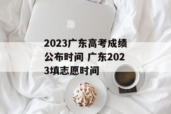 2023广东高考成绩公布时间 广东2023填志愿时间-第1张图片-