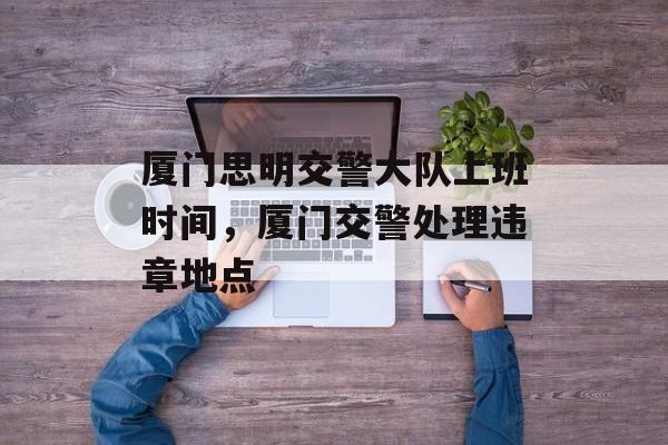 厦门思明交警大队上班时间，厦门交警处理违章地点-第1张图片-