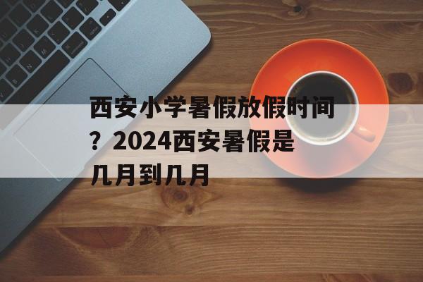 西安小学暑假放假时间？2024西安暑假是几月到几月-第1张图片-