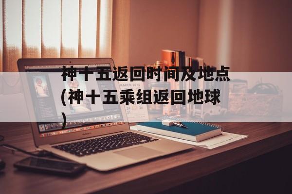 神十五返回时间及地点(神十五乘组返回地球)-第1张图片-