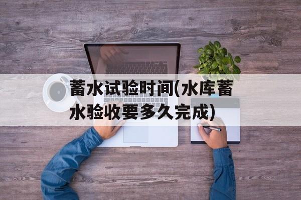 蓄水试验时间(水库蓄水验收要多久完成)-第1张图片-