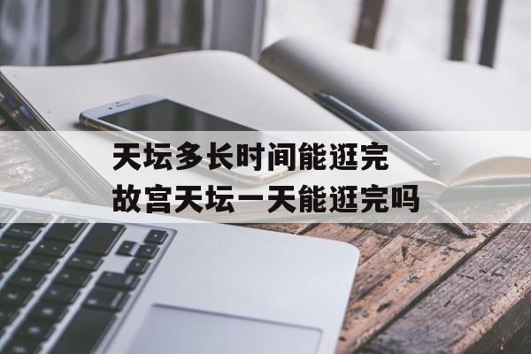 天坛多长时间能逛完 故宫天坛一天能逛完吗-第1张图片-