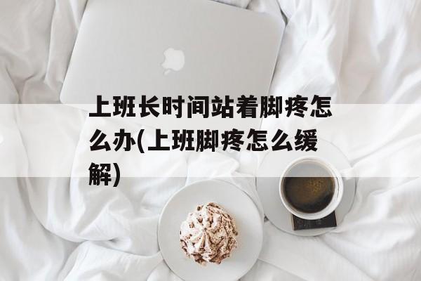 上班长时间站着脚疼怎么办(上班脚疼怎么缓解)-第1张图片-