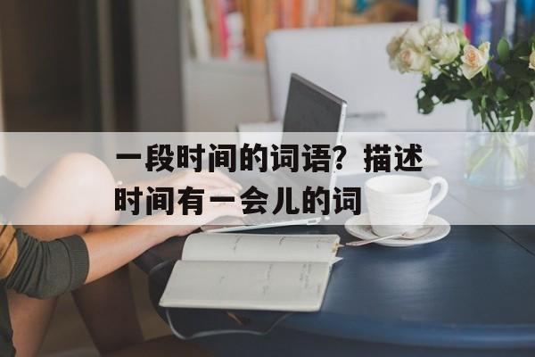 一段时间的词语？描述时间有一会儿的词-第1张图片-