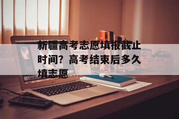 新疆高考志愿填报截止时间？高考结束后多久填志愿-第1张图片-