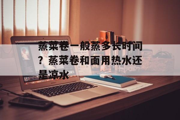 蒸菜卷一般蒸多长时间？蒸菜卷和面用热水还是凉水-第1张图片-