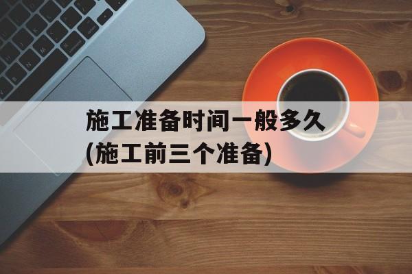 施工准备时间一般多久(施工前三个准备)-第1张图片-