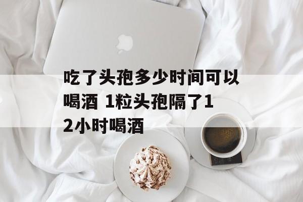 吃了头孢多少时间可以喝酒 1粒头孢隔了12小时喝酒-第1张图片-