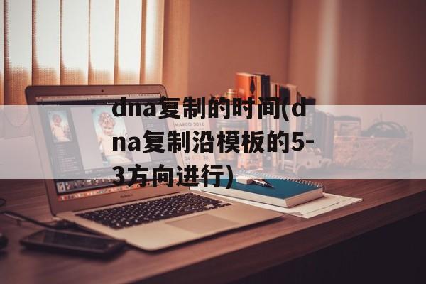 dna复制的时间(dna复制沿模板的5-3方向进行)-第1张图片-