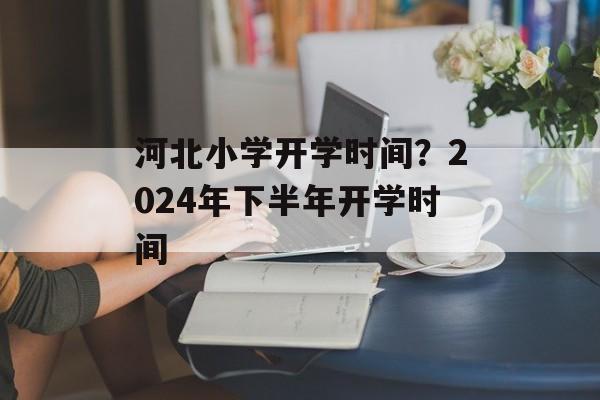 河北小学开学时间？2024年下半年开学时间-第1张图片-
