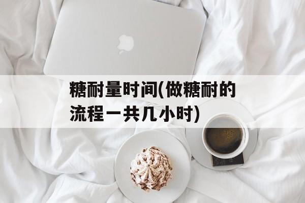 糖耐量时间(做糖耐的流程一共几小时)-第1张图片-