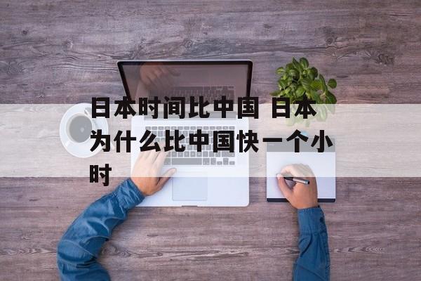 日本时间比中国 日本为什么比中国快一个小时-第1张图片-