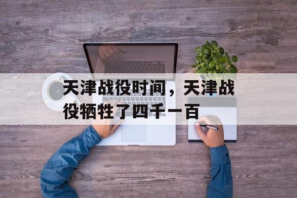 天津战役时间，天津战役牺牲了四千一百-第1张图片-