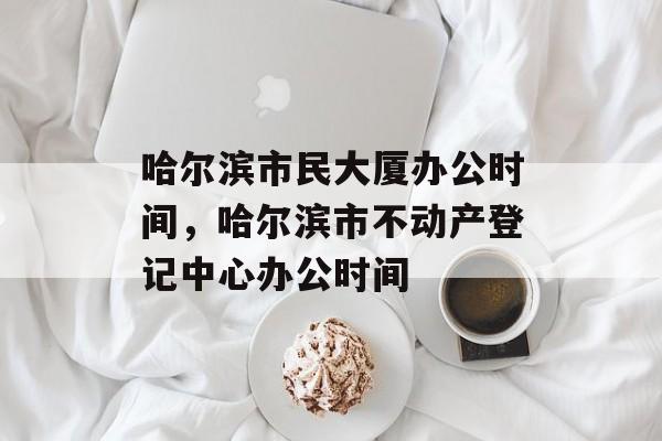 哈尔滨市民大厦办公时间，哈尔滨市不动产登记中心办公时间-第1张图片-