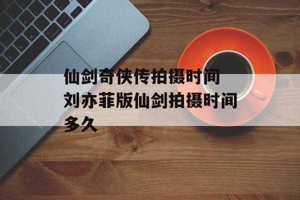 仙剑奇侠传拍摄时间 刘亦菲版仙剑拍摄时间多久-第1张图片-