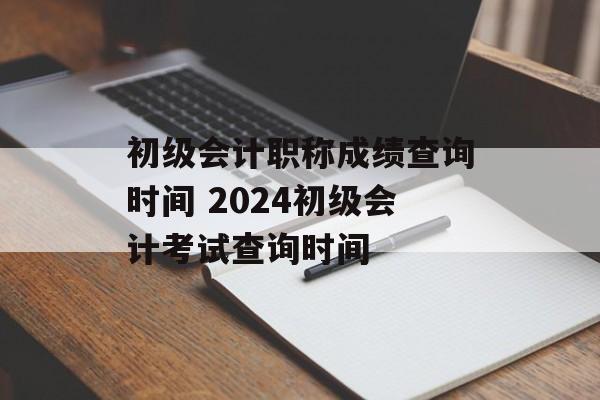 初级会计职称成绩查询时间 2024初级会计考试查询时间-第1张图片-