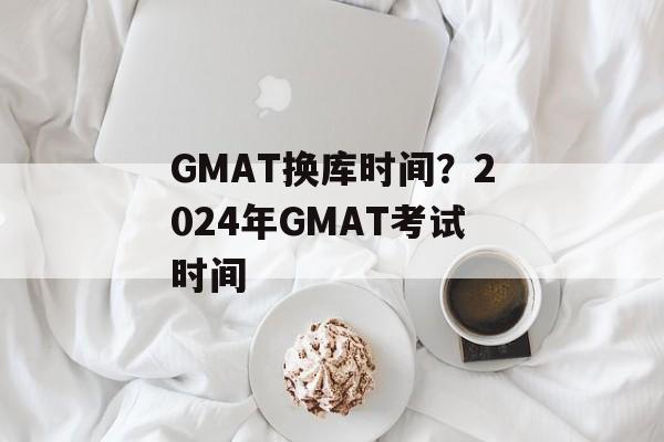 GMAT换库时间？2024年GMAT考试时间-第1张图片-