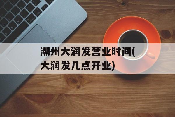 潮州大润发营业时间(大润发几点开业)-第1张图片-