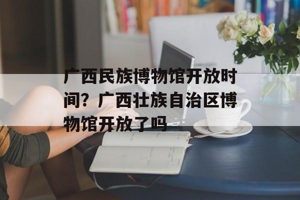 广西民族博物馆开放时间？广西壮族自治区博物馆开放了吗-第1张图片-