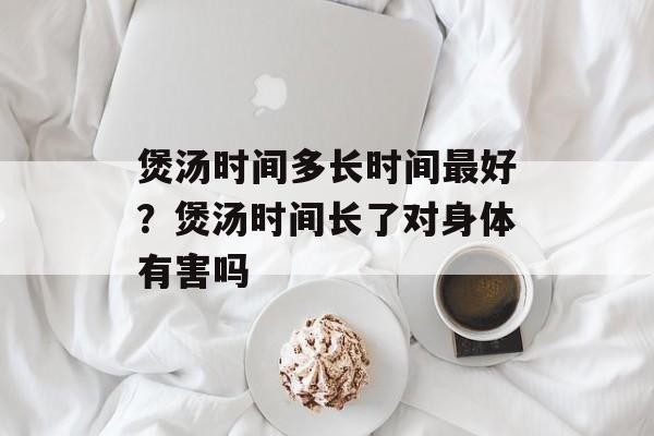 煲汤时间多长时间最好？煲汤时间长了对身体有害吗-第1张图片-