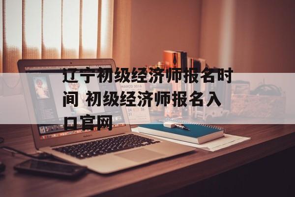 辽宁初级经济师报名时间 初级经济师报名入口官网-第1张图片-