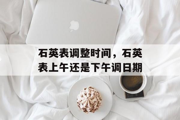 石英表调整时间，石英表上午还是下午调日期-第1张图片-