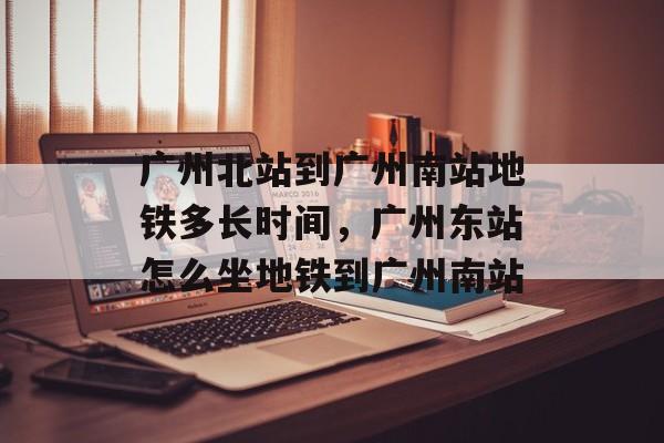 广州北站到广州南站地铁多长时间，广州东站怎么坐地铁到广州南站-第1张图片-