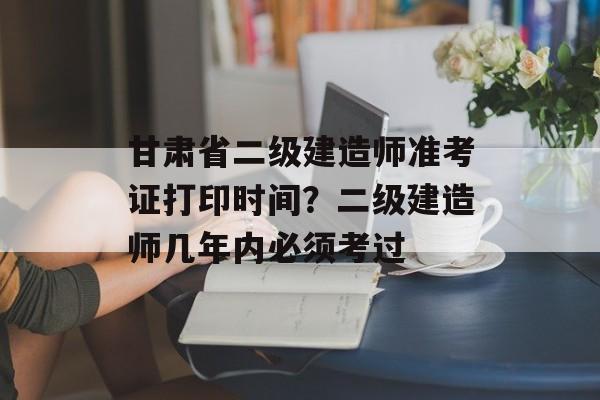 甘肃省二级建造师准考证打印时间？二级建造师几年内必须考过-第1张图片-
