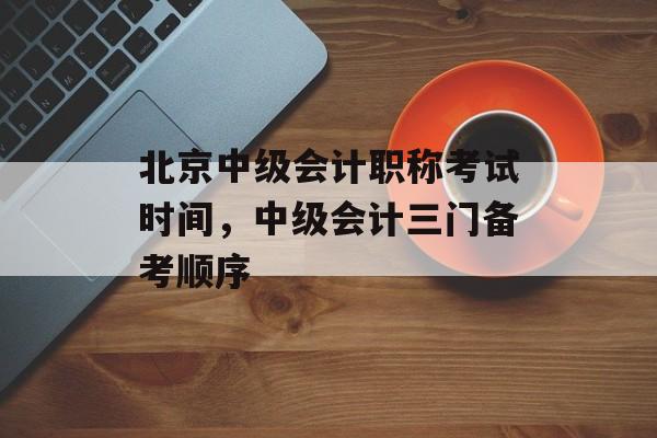 北京中级会计职称考试时间，中级会计三门备考顺序-第1张图片-