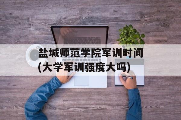 盐城师范学院军训时间(大学军训强度大吗)-第1张图片-