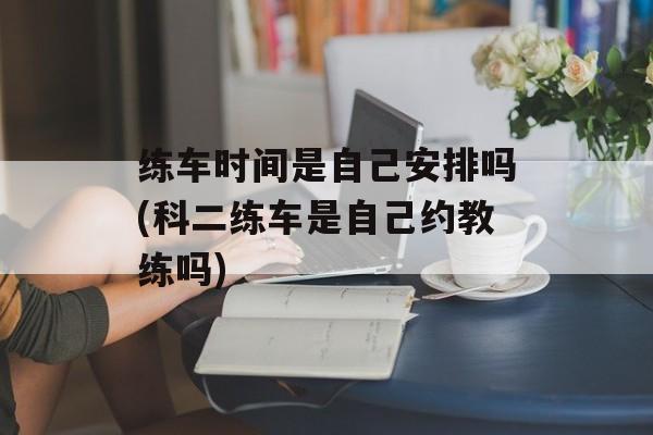练车时间是自己安排吗(科二练车是自己约教练吗)-第1张图片-