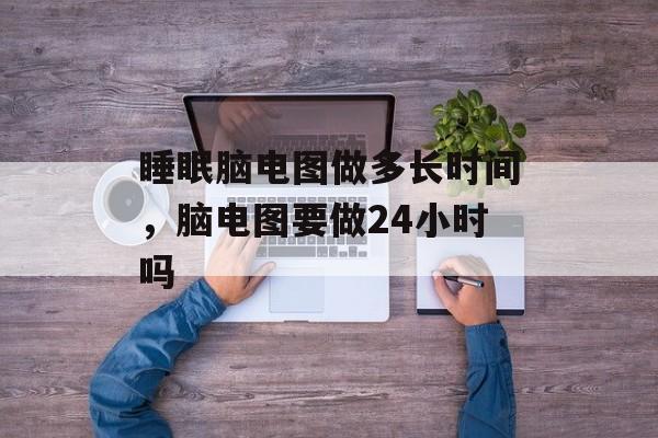 睡眠脑电图做多长时间，脑电图要做24小时吗-第1张图片-