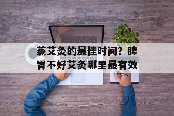 蒸艾灸的最佳时间？脾胃不好艾灸哪里最有效-第1张图片-
