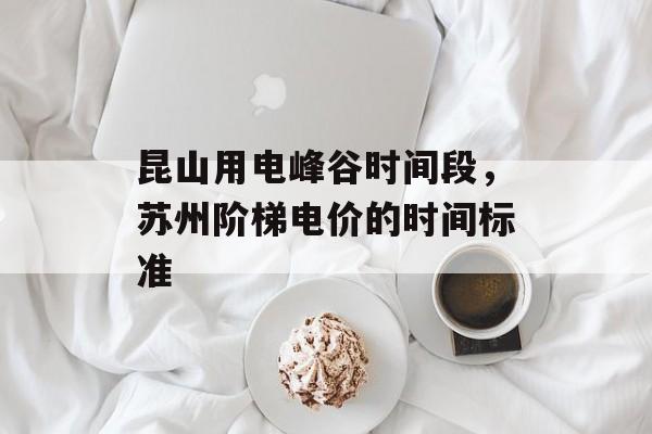 昆山用电峰谷时间段，苏州阶梯电价的时间标准-第1张图片-