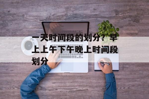 一天时间段的划分？早上上午下午晚上时间段划分-第1张图片-