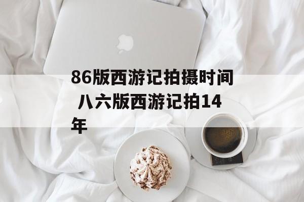 86版西游记拍摄时间 八六版西游记拍14年-第1张图片-