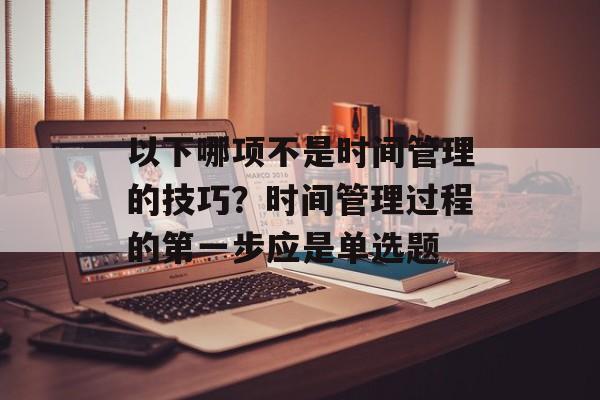 以下哪项不是时间管理的技巧？时间管理过程的第一步应是单选题-第1张图片-