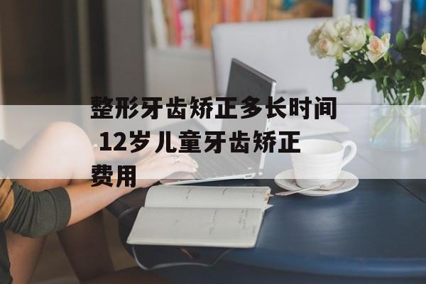 整形牙齿矫正多长时间 12岁儿童牙齿矫正费用-第1张图片-