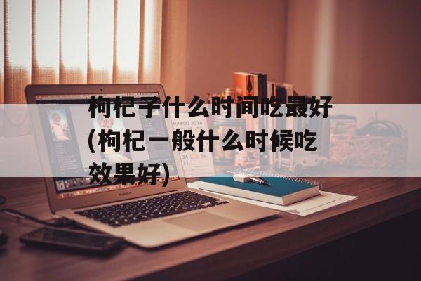 枸杞子什么时间吃最好(枸杞一般什么时候吃效果好)-第1张图片-