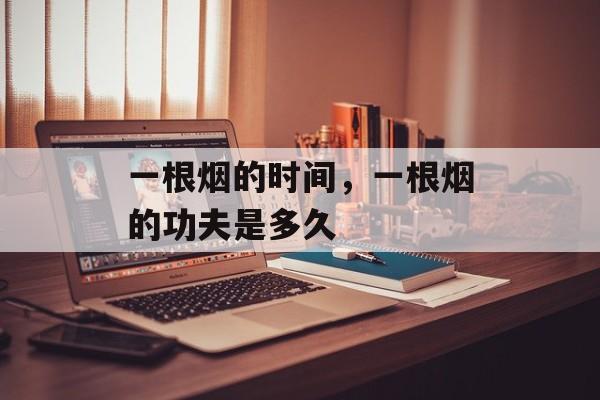 一根烟的时间，一根烟的功夫是多久-第1张图片-