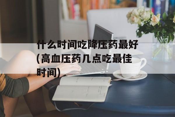 什么时间吃降压药最好(高血压药几点吃最佳时间)-第1张图片-
