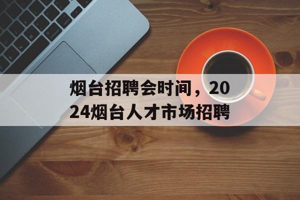 烟台招聘会时间，2024烟台人才市场招聘-第1张图片-