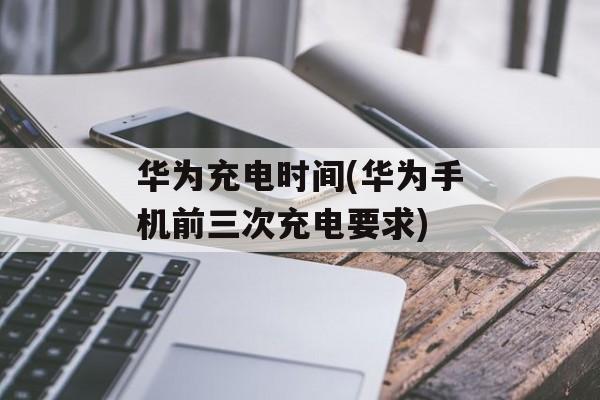 华为充电时间(华为手机前三次充电要求)-第1张图片-