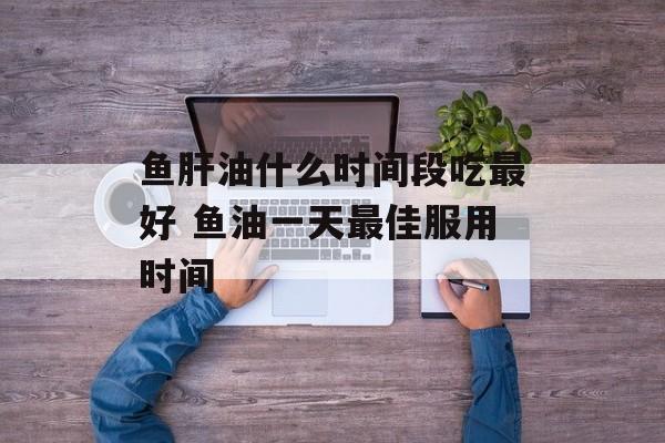 鱼肝油什么时间段吃最好 鱼油一天最佳服用时间-第1张图片-