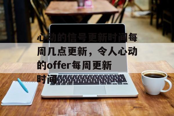 心动的信号更新时间每周几点更新，令人心动的offer每周更新时间-第1张图片-