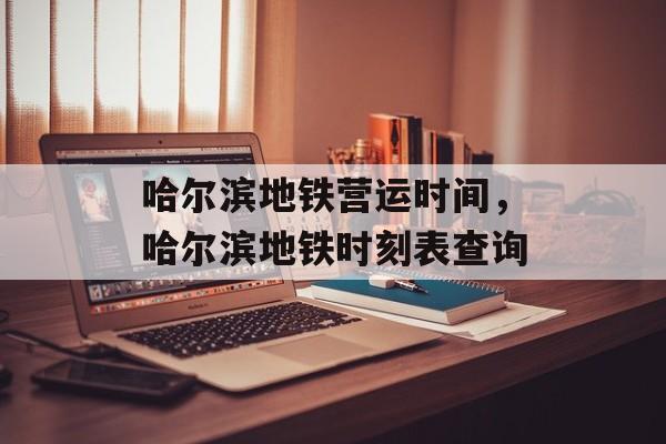 哈尔滨地铁营运时间，哈尔滨地铁时刻表查询-第1张图片-
